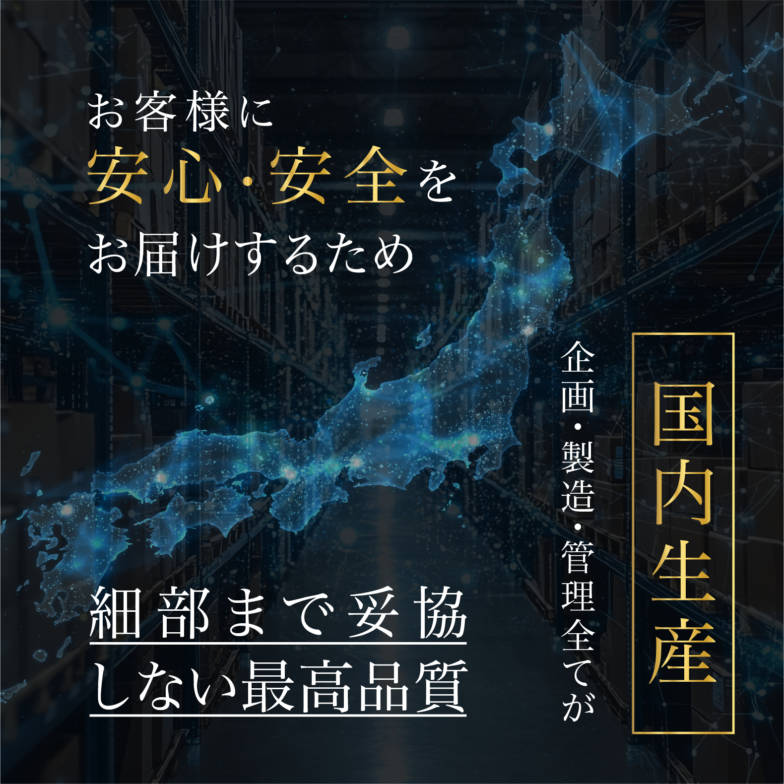 お客様に安心・安全をお届けするため、企画・製造・管理全てが国内生産。細部まで妥協しない最高品質を実現。